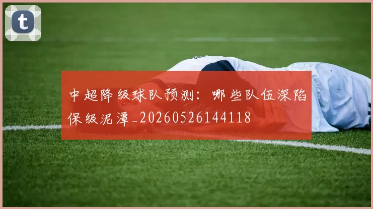 中超降级球队预测：哪些队伍深陷保级泥潭_20260526144118