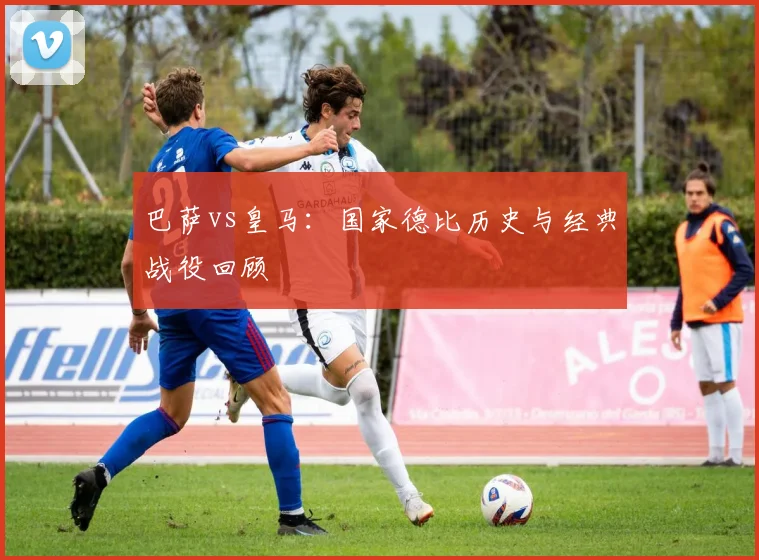 巴萨vs皇马:国家德比历史与经典战役回顾