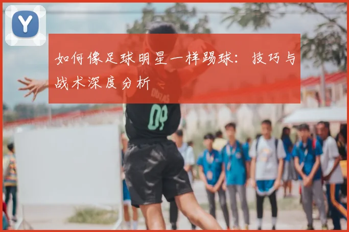 如何像足球明星一样踢球：技巧与战术深度分析