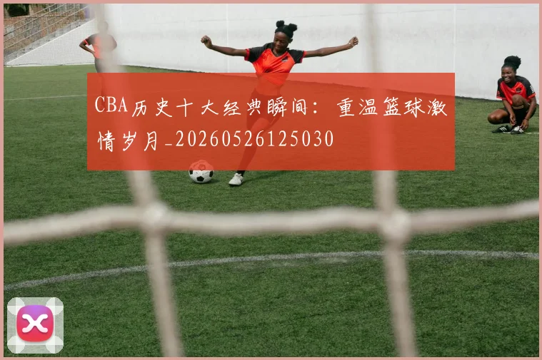CBA历史十大经典瞬间:重温篮球激情岁月_20260526125030