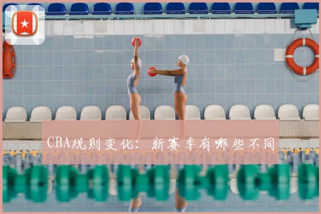 CBA规则变化:新赛季有哪些不同