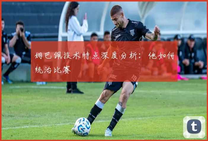 姆巴佩技术特点深度分析：他如何统治比赛