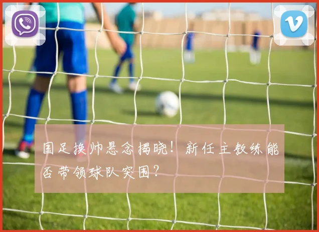 国足换帅悬念揭晓！新任主教练能否带领球队突围？