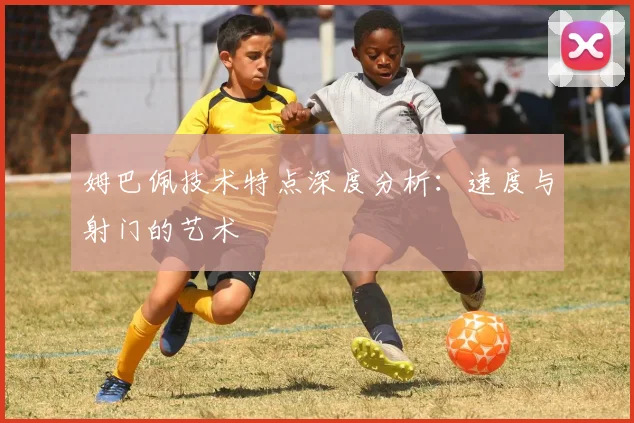 姆巴佩技术特点深度分析:速度与射门的艺术