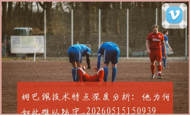 姆巴佩技术特点深度分析：他为何如此难以防守_20260515150939