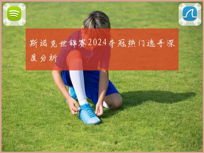斯诺克世锦赛2024夺冠热门选手深度分析