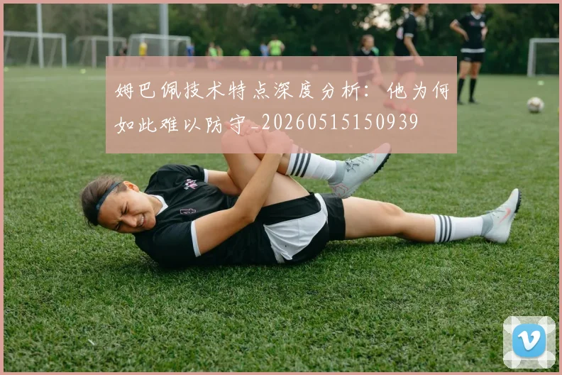 姆巴佩技术特点深度分析:他为何如此难以防守_20260515150939