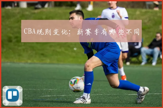 CBA规则变化:新赛季有哪些不同