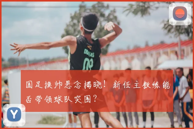 国足换帅悬念揭晓!新任主教练能否带领球队突围?