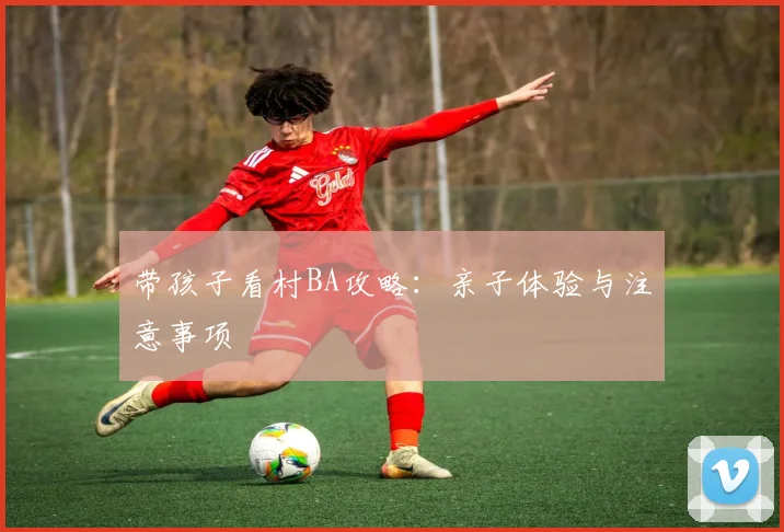 带孩子看村BA攻略:亲子体验与注意事项