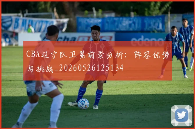 CBA辽宁队卫冕前景分析:阵容优势与挑战_20260526125134