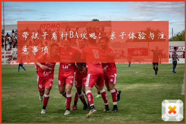 带孩子看村BA攻略:亲子体验与注意事项