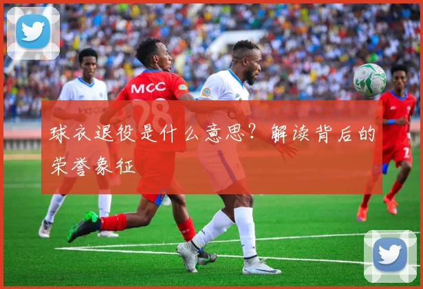 球衣退役是什么意思?解读背后的荣誉象征