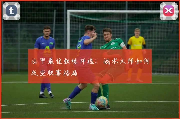 法甲最佳教练评选:战术大师如何改变联赛格局