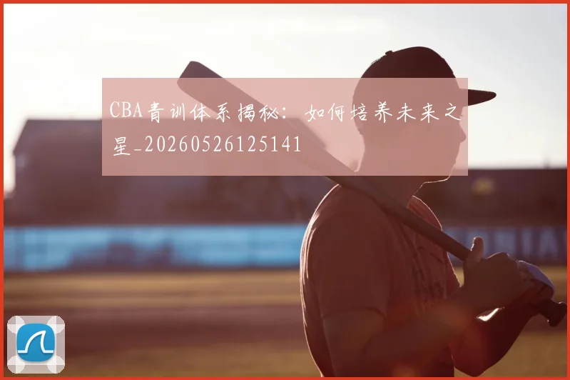 CBA青训体系揭秘：如何培养未来之星_20260526125141
