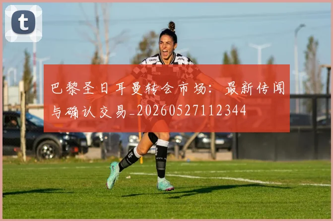 巴黎圣日耳曼转会市场:最新传闻与确认交易_20260527112344